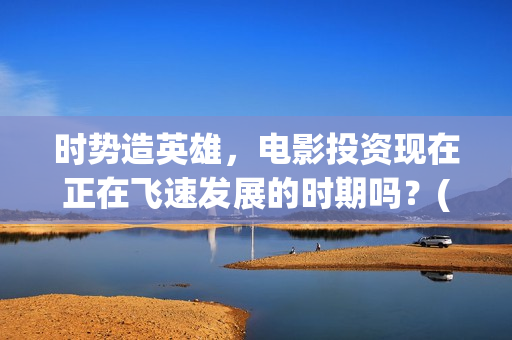 时势造英雄，电影投资现在正在飞速发展的时期吗？(时势造英雄含义)