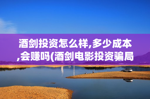 酒剑投资怎么样,多少成本,会赚吗(酒剑电影投资骗局)