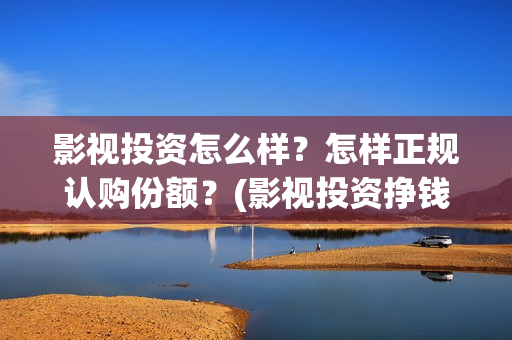 影视投资怎么样？怎样正规认购份额？(影视投资挣钱吗)