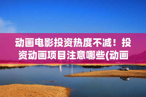 动画电影投资热度不减！投资动画项目注意哪些(动画电影投资大还是电影投资大)