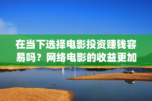 在当下选择电影投资赚钱容易吗？网络电影的收益更加可(在当下选择电影还是电视)