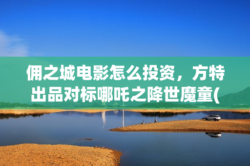 佣之城电影怎么投资，方特出品对标哪吒之降世魔童(佣之城电影解说)