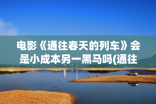 电影《通往春天的列车》会是小成本另一黑马吗(通往春天的列车票房最新预测)