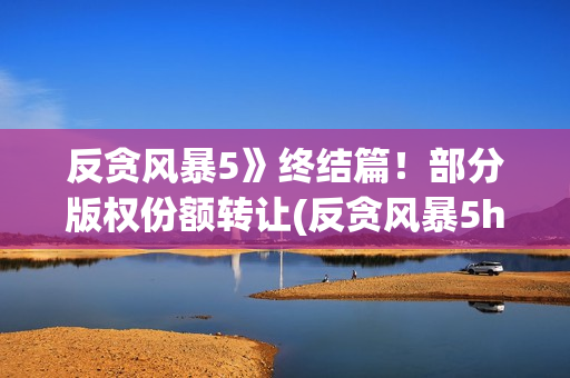 反贪风暴5》终结篇！部分版权份额转让(反贪风暴5hd)
