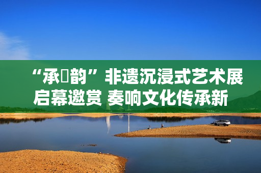 “承・韵”非遗沉浸式艺术展启幕邀赏 奏响文化传承新声