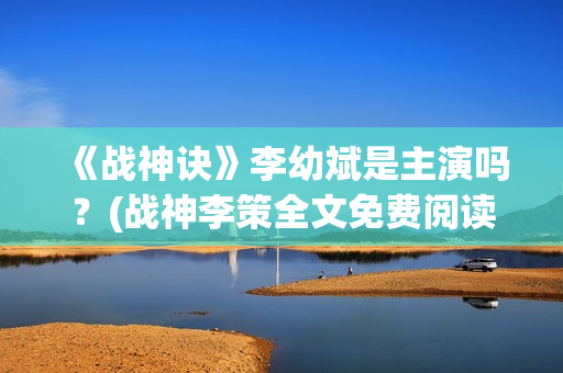 《战神诀》李幼斌是主演吗？(战神李策全文免费阅读无广告)