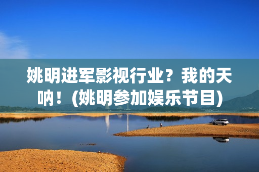 姚明进军影视行业？我的天呐！(姚明参加娱乐节目)