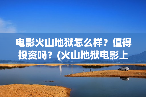 电影火山地狱怎么样？值得投资吗？(火山地狱电影上映时间)