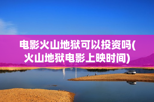 电影火山地狱可以投资吗(火山地狱电影上映时间)