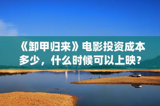 《卸甲归来》电影投资成本多少，什么时候可以上映？(卸甲归来 在线)