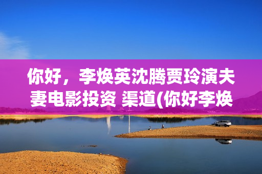 你好，李焕英沈腾贾玲演夫妻电影投资 渠道(你好李焕英沈腾舞台表演那段)