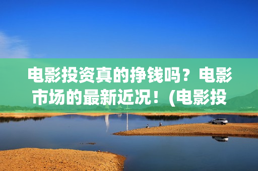 电影投资真的挣钱吗？电影市场的最新近况！(电影投资到底有多暴利)