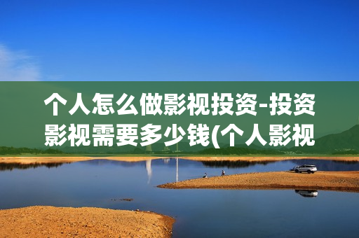 个人怎么做影视投资-投资影视需要多少钱(个人影视公司怎么注册)