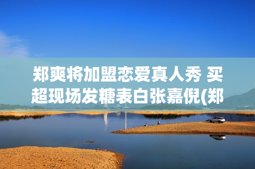 郑爽将加盟恋爱真人秀 买超现场发糖表白张嘉倪(郑爽参与的恋爱综艺)