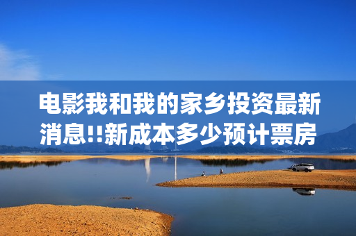 电影我和我的家乡投资最新消息!!新成本多少预计票房(电影我和我的家乡免费观看完整)