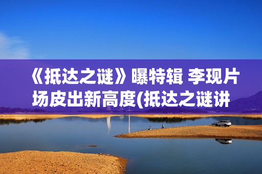 《抵达之谜》曝特辑 李现片场皮出新高度(抵达之谜讲的是什么)