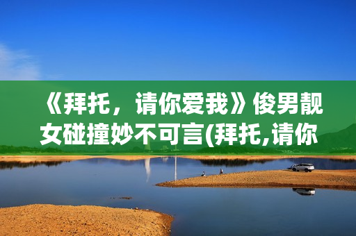 《拜托，请你爱我》俊男靓女碰撞妙不可言(拜托,请你爱我电视剧演员表)