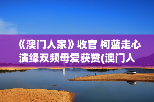 《澳门人家》收官 柯蓝走心演绎双频母爱获赞(澳门人家第一集)