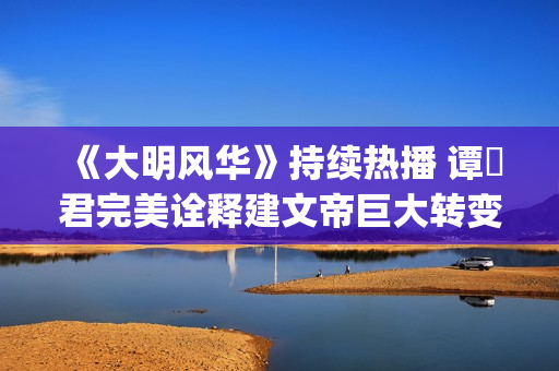 《大明风华》持续热播 谭垚君完美诠释建文帝巨大转变(《大明风华》持续多少年)