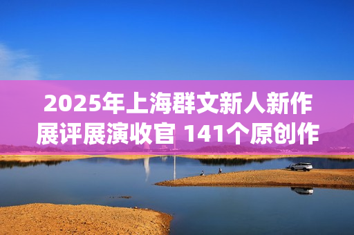 2025年上海群文新人新作展评展演收官 141个原创作品跳动时代节拍(上海市群众文化协会)