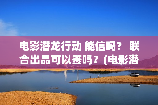 电影潜龙行动 能信吗？ 联合出品可以签吗？(电影潜龙行动演员表)