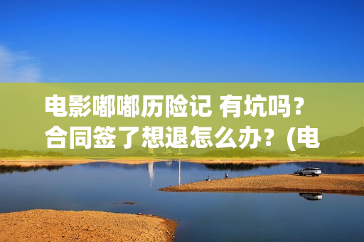 电影嘟嘟历险记 有坑吗？ 合同签了想退怎么办？(电影嘟嘟历险记免费观看)