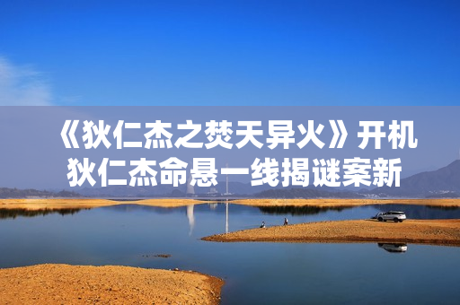 《狄仁杰之焚天异火》开机 狄仁杰命悬一线揭谜案新篇章