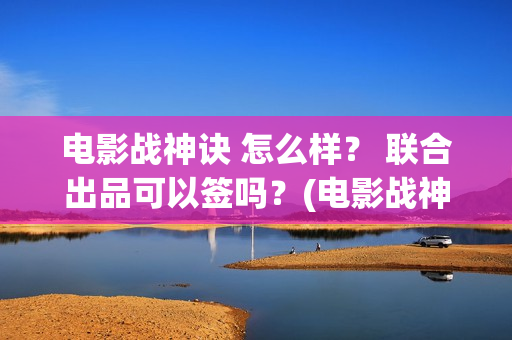 电影战神诀 怎么样？ 联合出品可以签吗？(电影战神诀进展)