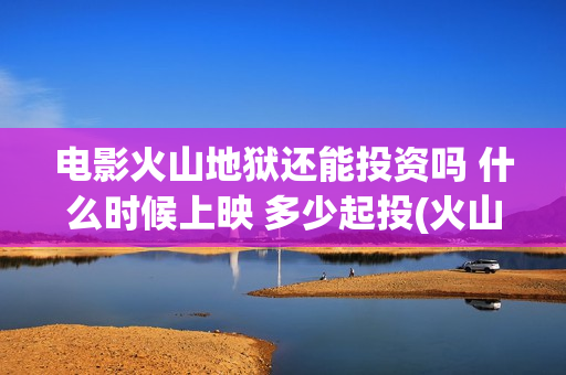 电影火山地狱还能投资吗 什么时候上映 多少起投(火山地狱电影票房预测)