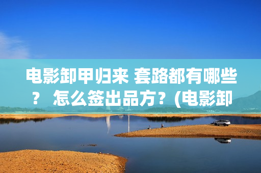电影卸甲归来 套路都有哪些？ 怎么签出品方？(电影卸甲归来剧情介绍)