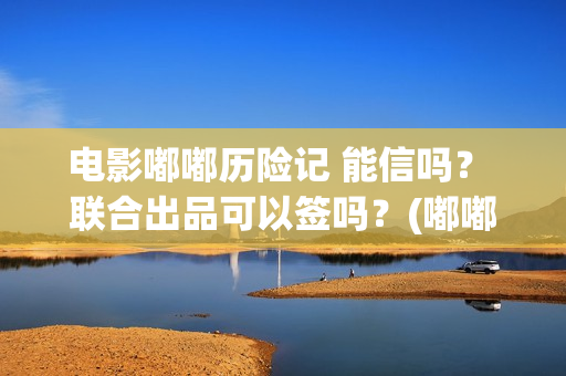 电影嘟嘟历险记 能信吗？ 联合出品可以签吗？(嘟嘟历险记动画片全集)