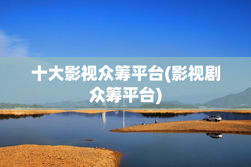 十大影视众筹平台(影视剧众筹平台)