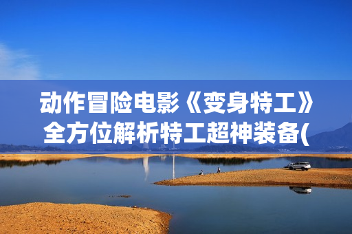 动作冒险电影《变身特工》全方位解析特工超神装备(播放动作冒险电影)