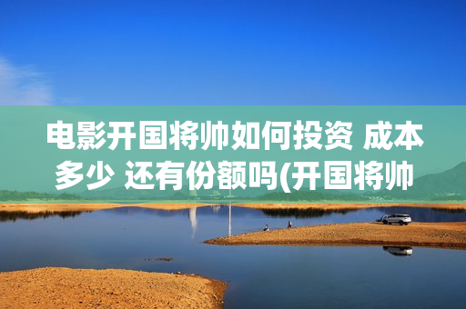 电影开国将帅如何投资 成本多少 还有份额吗(开国将帅电影演员)