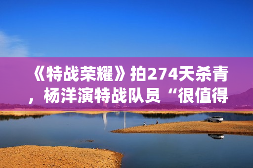 《特战荣耀》拍274天杀青，杨洋演特战队员“很值得”(特战荣耀是谁演的)