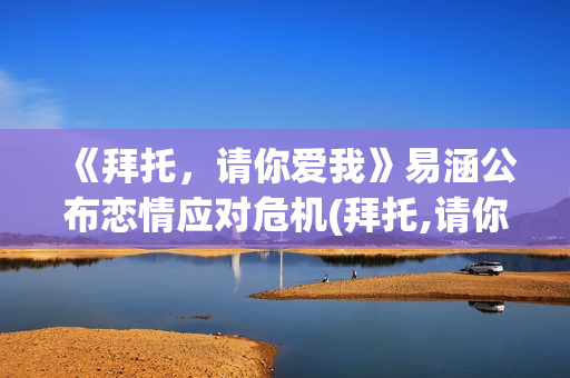 《拜托，请你爱我》易涵公布恋情应对危机(拜托,请你爱我百度百科)