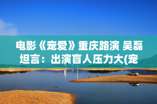 电影《宠爱》重庆路演 吴磊坦言：出演盲人压力大(宠爱电影演员列表)