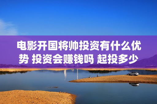 电影开国将帅投资有什么优势 投资会赚钱吗 起投多少(开国将军电影)