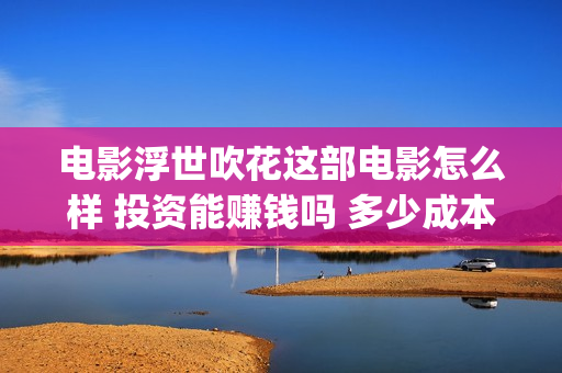 电影浮世吹花这部电影怎么样 投资能赚钱吗 多少成本(浮世吹花百度百科)