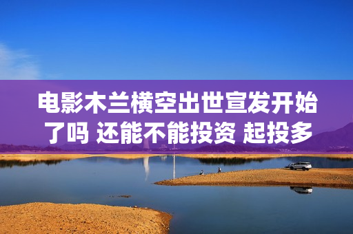 电影木兰横空出世宣发开始了吗 还能不能投资 起投多少(电影木兰横空出演员表)