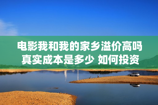 电影我和我的家乡溢价高吗 真实成本是多少 如何投资(电影我和我的家乡天上掉下个ufo主要内容)