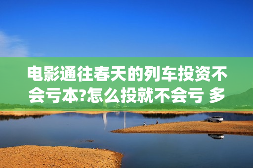 电影通往春天的列车投资不会亏本?怎么投就不会亏 多少起投(通往春天的幸福演员表)
