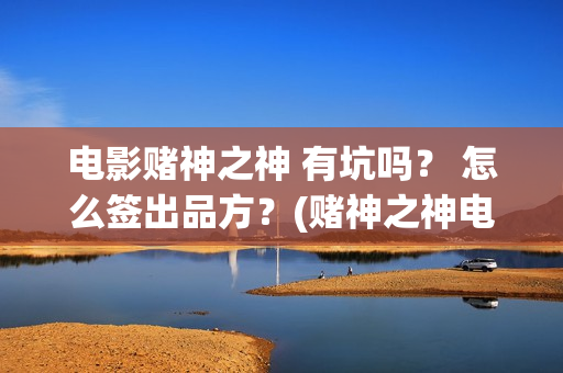 电影赌神之神 有坑吗？ 怎么签出品方？(赌神之神电影2002在线播放)
