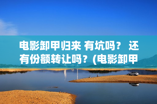 电影卸甲归来 有坑吗？ 还有份额转让吗？(电影卸甲归来)