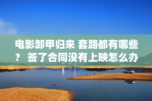 电影卸甲归来 套路都有哪些？ 签了合同没有上映怎么办？(卸甲归来上映宣传)