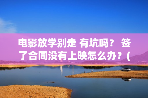 电影放学别走 有坑吗？ 签了合同没有上映怎么办？(这个电视是《放学别 走》吗?)