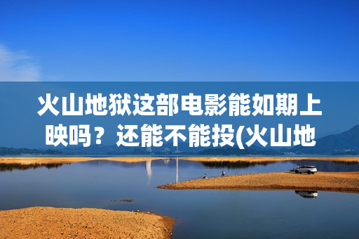 火山地狱这部电影能如期上映吗？还能不能投(火山地狱2021年能上映吗)