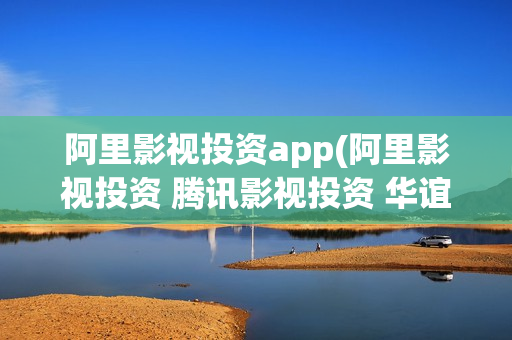 阿里影视投资app(阿里影视投资 腾讯影视投资 华谊兄弟)