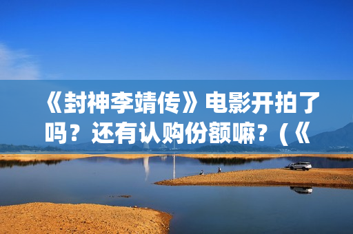 《封神李靖传》电影开拍了吗？还有认购份额嘛？(《封神李靖传》百度百科)