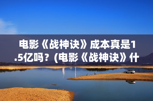 电影《战神诀》成本真是1.5亿吗？(电影《战神诀》什么时候上映)
